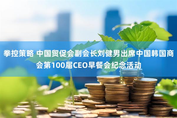 拳控策略 中国贸促会副会长刘健男出席中国韩国商会第100届CEO早餐会纪念活动