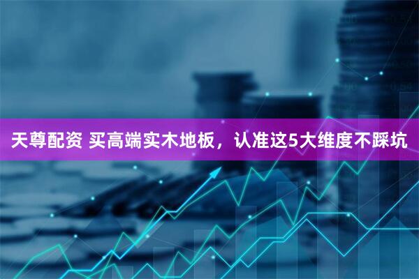 天尊配资 买高端实木地板，认准这5大维度不踩坑