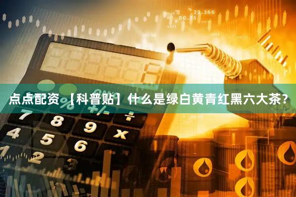 点点配资 【科普贴】什么是绿白黄青红黑六大茶？