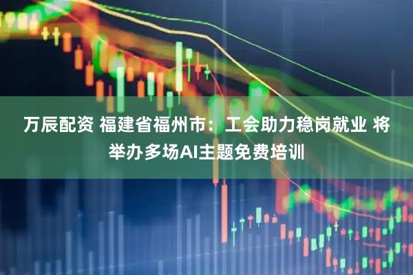 万辰配资 福建省福州市：工会助力稳岗就业 将举办多场AI主题免费培训