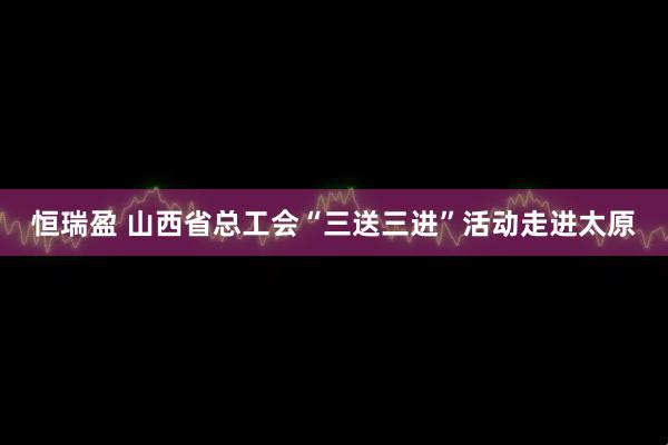 恒瑞盈 山西省总工会“三送三进”活动走进太原