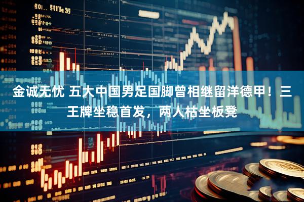 金诚无忧 五大中国男足国脚曾相继留洋德甲！三王牌坐稳首发，两人枯坐板凳
