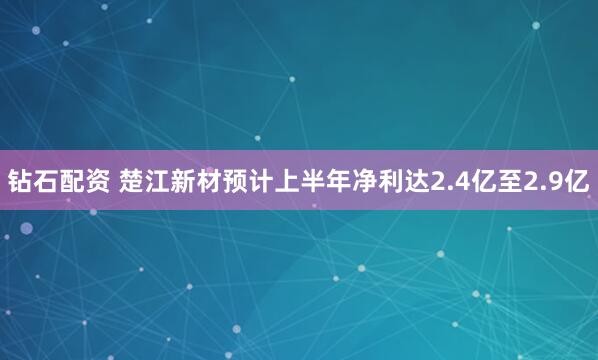 钻石配资 楚江新材预计上半年净利达2.4亿至2.9亿