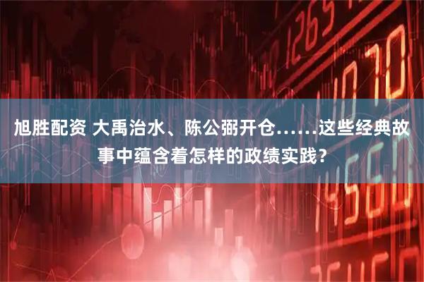 旭胜配资 大禹治水、陈公弼开仓……这些经典故事中蕴含着怎样的政绩实践？