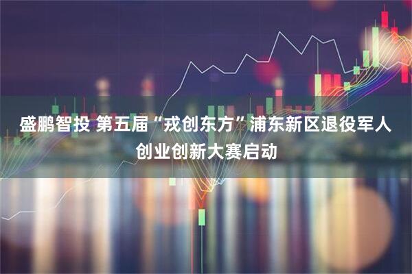 盛鹏智投 第五届“戎创东方”浦东新区退役军人创业创新大赛启动
